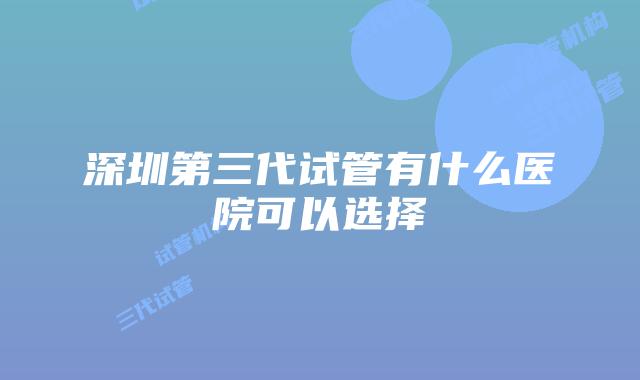 深圳第三代试管有什么医院可以选择