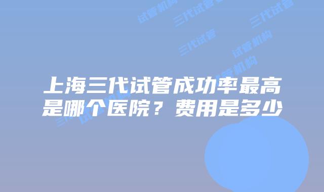 上海三代试管成功率最高是哪个医院?费用是多少