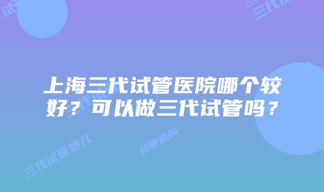 上海三代试管医院哪个较好?可以做三代试管吗?