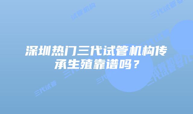 深圳热门三代试管机构传承生殖靠谱吗?