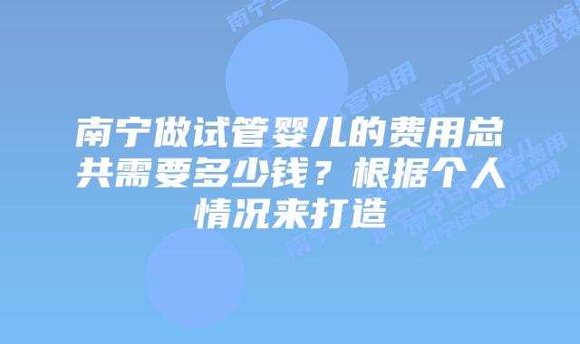 南宁做试管婴儿的费用总共需要多少钱?根据个人情况来打造