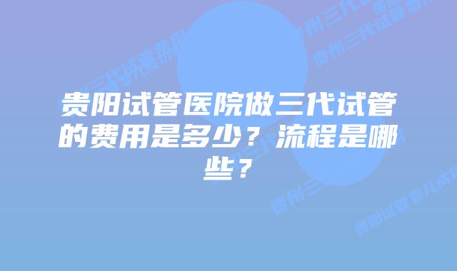 贵阳试管医院做三代试管的费用是多少？流程是哪些？