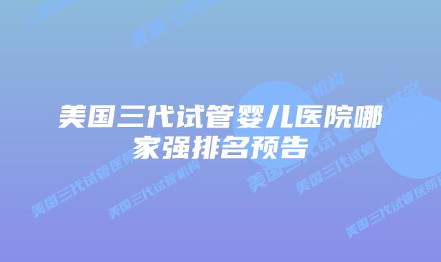 美国三代试管婴儿医院哪家强排名预告