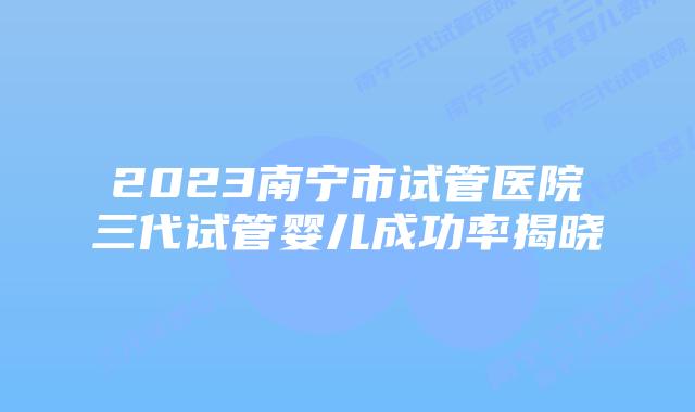 2023南宁市试管医院三代试管婴儿成功率揭晓