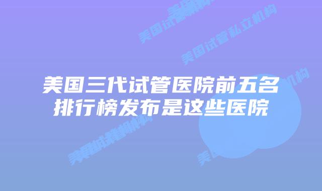 美国三代试管医院前五名排行榜发布是这些医院