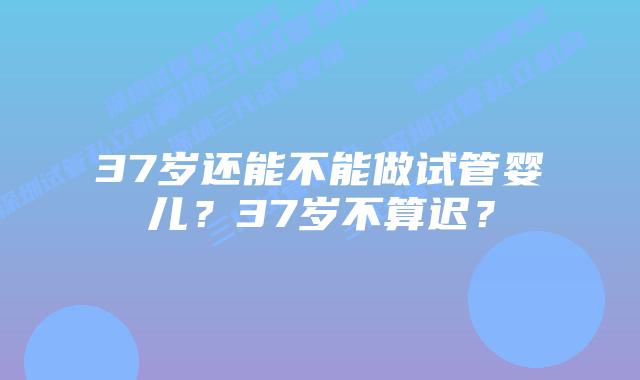 37岁还能不能做试管婴儿?37岁不算迟?