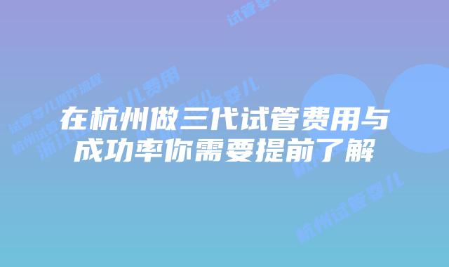 在杭州做三代试管费用与成功率你需要提前了解