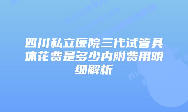 四川私立医院三代试管具体花费是多少内附费用明细解析