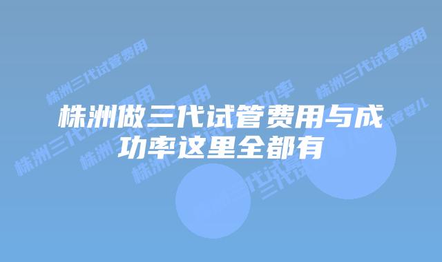 株洲做三代试管费用与成功率这里全都有
