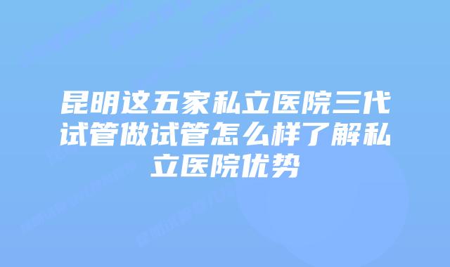 昆明这五家私立医院三代试管做试管怎么样了解私立医院优势