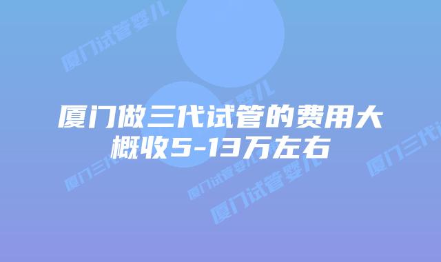 厦门做三代试管的费用大概收5-13万左右