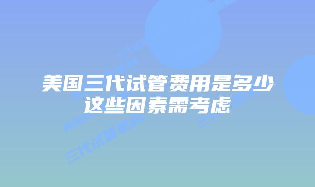 美国三代试管费用是多少这些因素需考虑
