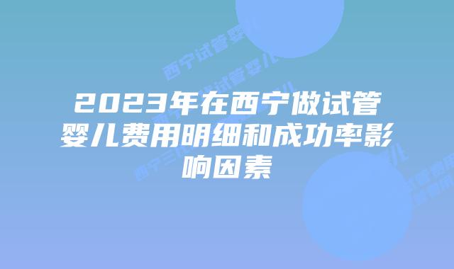 2023年在西宁做试管婴儿费用明细和成功率影响因素