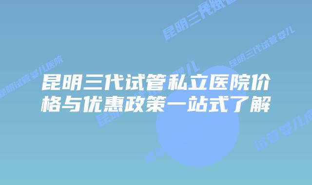 昆明三代试管私立医院价格与优惠政策一站式了解