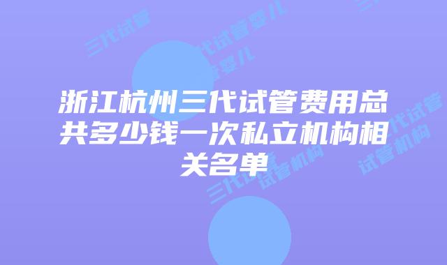 浙江杭州三代试管费用总共多少钱一次私立机构相关名单