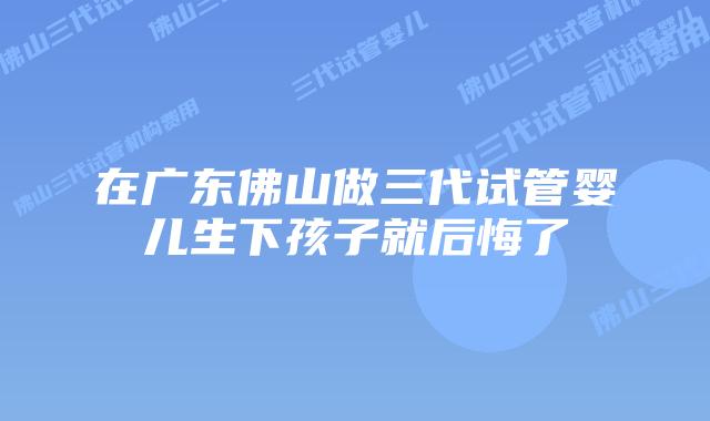 在广东佛山做三代试管婴儿生下孩子就后悔了