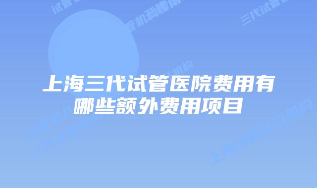 上海三代试管医院费用有哪些额外费用项目