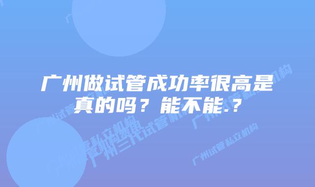 广州做试管成功率很高是真的吗?能不能.?