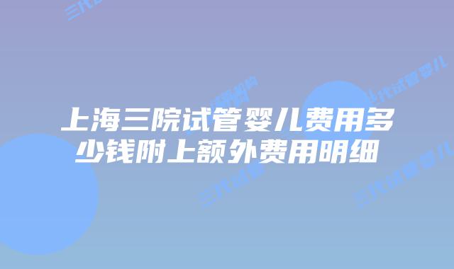 上海三院试管婴儿费用多少钱附上额外费用明细
