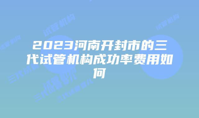 2023河南开封市的三代试管机构成功率费用如何