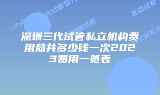 深圳三代试管私立机构费用总共多少钱一次2023费用一览表