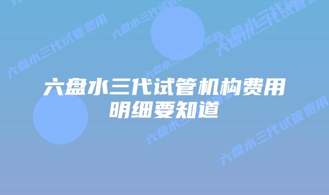 六盘水三代试管机构费用明细要知道