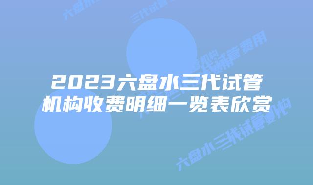 2023六盘水三代试管机构收费明细一览表欣赏