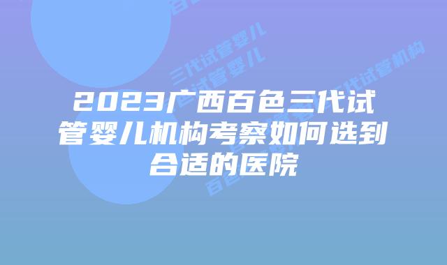 2023广西百色三代试管婴儿机构考察如何选到合适的医院