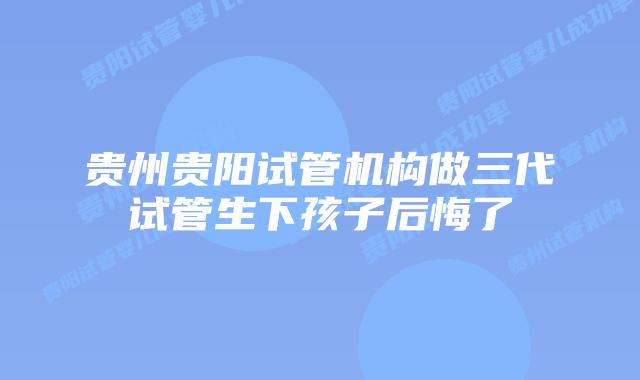 贵州贵阳试管机构做三代试管生下孩子后悔了