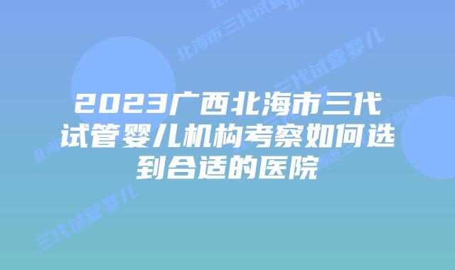 2023广西北海市三代试管婴儿机构考察如何选到合适的医院