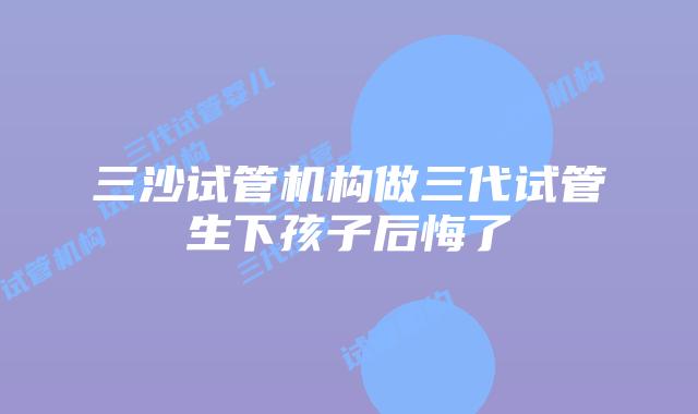 三沙试管机构做三代试管生下孩子后悔了