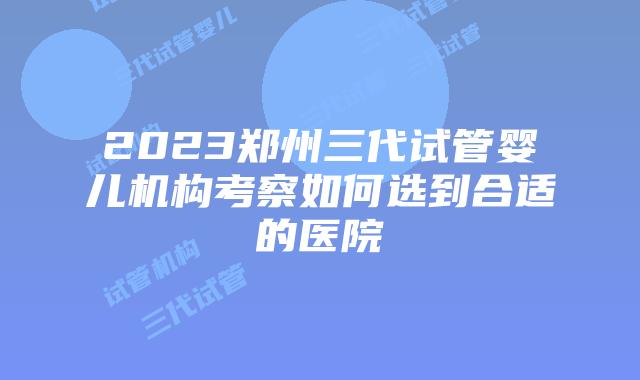 2023郑州三代试管婴儿机构考察如何选到合适的医院