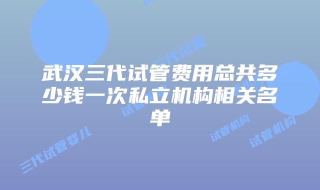 武汉三代试管费用总共多少钱一次私立机构相关名单