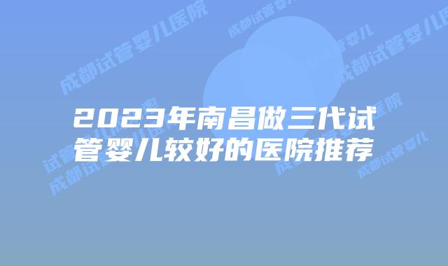 2023年南昌做三代试管婴儿较好的医院推荐