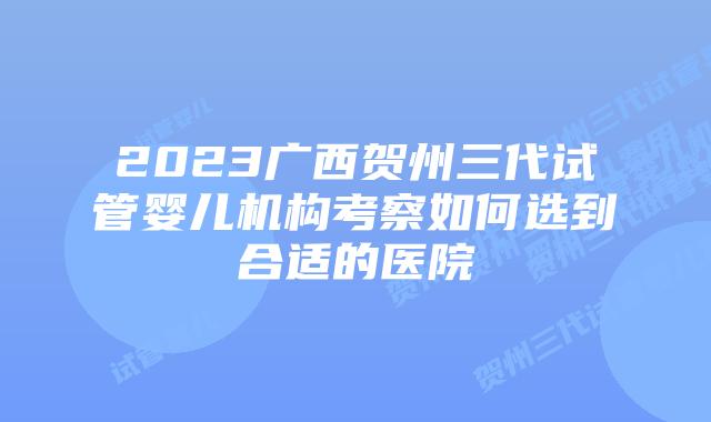 2023广西贺州三代试管婴儿机构考察如何选到合适的医院