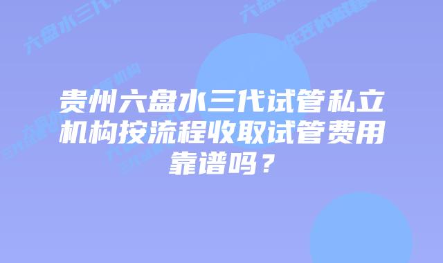 贵州六盘水三代试管私立机构按流程收取试管费用靠谱吗？