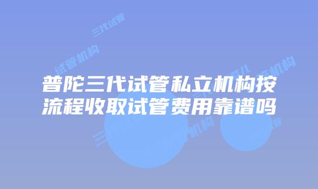 普陀三代试管私立机构按流程收取试管费用靠谱吗