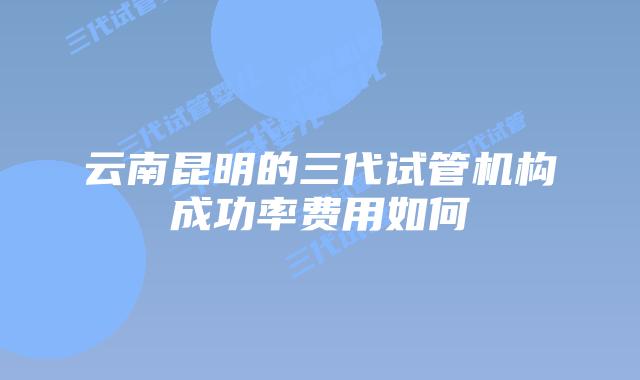 云南昆明的三代试管机构成功率费用如何