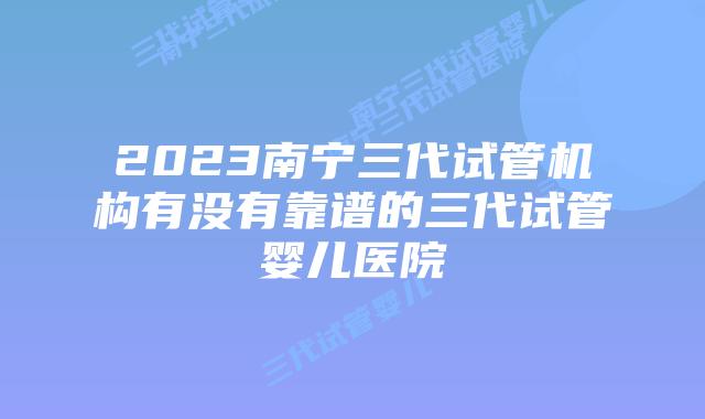 2023南宁三代试管机构有没有靠谱的三代试管婴儿医院