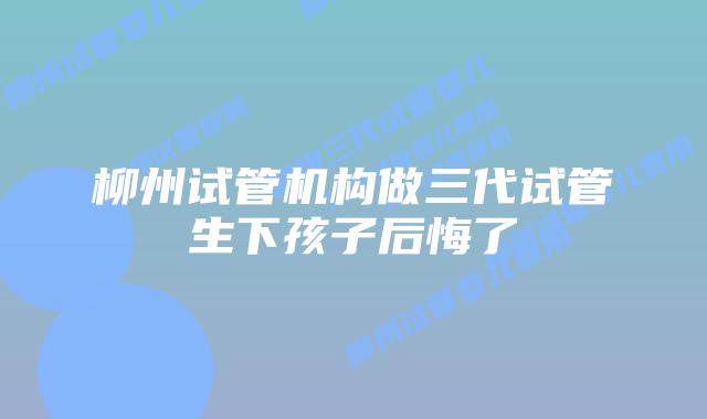 柳州试管机构做三代试管生下孩子后悔了