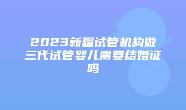 2023新疆试管机构做三代试管婴儿需要结婚证吗