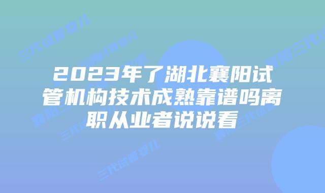 2023年了湖北襄阳试管机构技术成熟靠谱吗离职从业者说说看