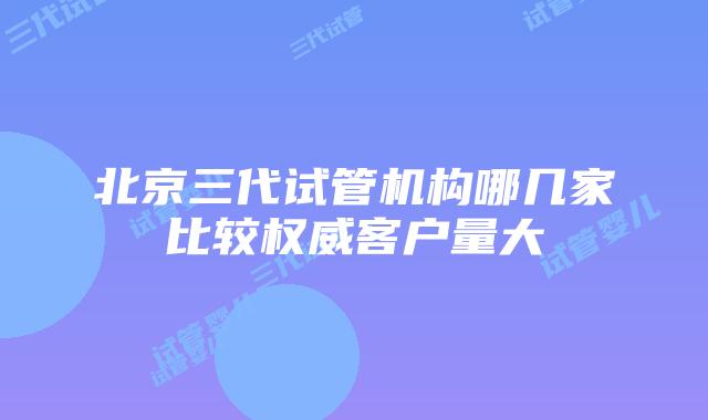 北京三代试管机构哪几家比较权威客户量大
