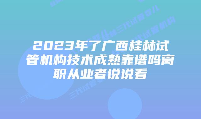 2023年了广西桂林试管机构技术成熟靠谱吗离职从业者说说看