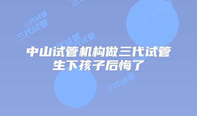 中山试管机构做三代试管生下孩子后悔了