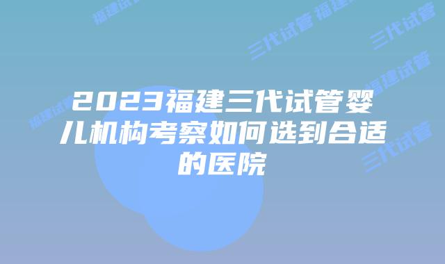 2023福建三代试管婴儿机构考察如何选到合适的医院