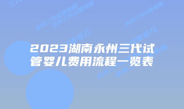 2023湖南永州三代试管婴儿费用流程一览表