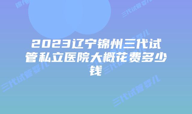 2023辽宁锦州三代试管私立医院大概花费多少钱