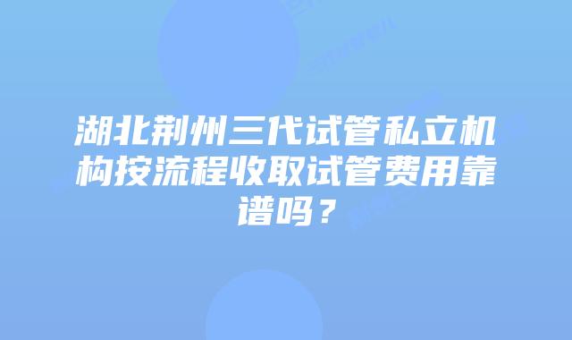 湖北荆州三代试管私立机构按流程收取试管费用靠谱吗?