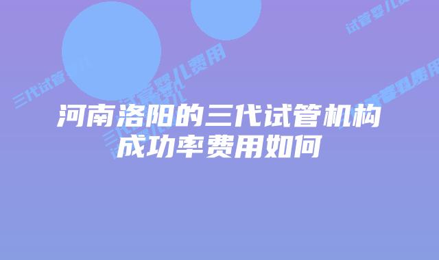 河南洛阳的三代试管机构成功率费用如何